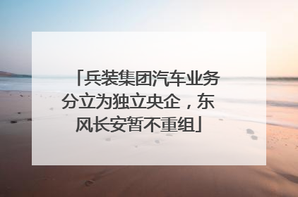 兵装集团汽车业务分立为独立央企，东风长安暂不重组