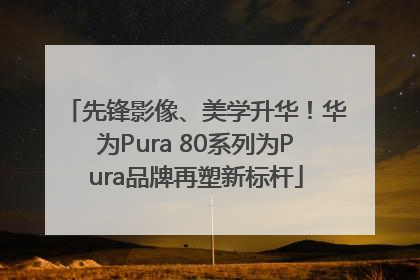 先锋影像、美学升华！华为Pura 80系列为Pura品牌再塑新标杆