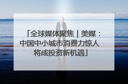 全球媒体聚焦｜美媒：中国中小城市消费力惊人 将成投资新机遇