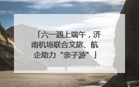 六一遇上端午，济南机场联合文旅、航企助力“亲子游”