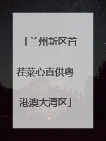 兰州新区首茬菜心直供粤港澳大湾区