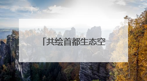 共绘首都生态空间的“立体画卷”——北京市政协和市委统战部聚焦促进绿化彩化美化生态空间建设联合协商议政