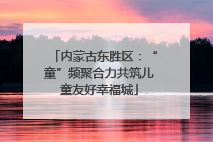 内蒙古东胜区：“童”频聚合力共筑儿童友好幸福城