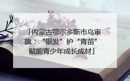 内蒙古鄂尔多斯市乌审旗：“银发”护“青苗” 赋能青少年成长成材