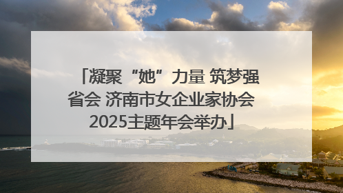 凝聚“她”力量 筑梦强省会 济南市女企业家协会2025主题年会举办