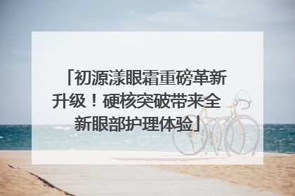 初源漾眼霜重磅革新升级！硬核突破带来全新眼部护理体验