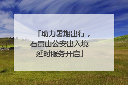 助力暑期出行，石景山公安出入境延时服务开启