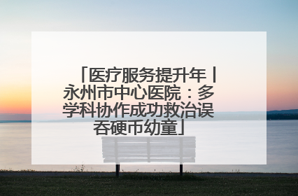 医疗服务提升年丨永州市中心医院：多学科协作成功救治误吞硬币幼童