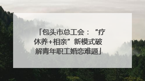 包头市总工会：“疗休养+相亲”新模式破解青年职工婚恋难题