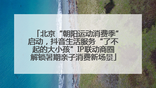 北京“朝阳运动消费季”启动，抖音生活服务“了不起的大小孩”IP联动商圈解锁暑期亲子消费新场景