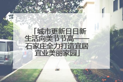 城市更新日日新 生活向美节节高——石家庄全力打造宜居宜业美丽家园
