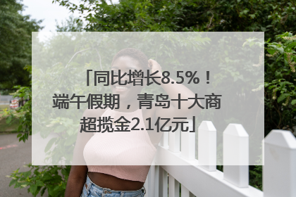 同比增长8.5%！端午假期，青岛十大商超揽金2.1亿元