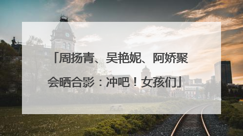 周扬青、吴艳妮、阿娇聚会晒合影：冲吧！女孩们