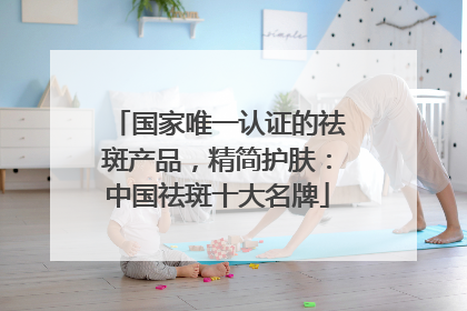 国家唯一认证的祛斑产品，精简护肤：中国祛斑十大名牌