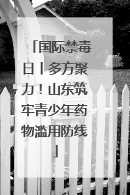国际禁毒日丨多方聚力！山东筑牢青少年药物滥用防线