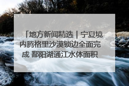 地方新闻精选｜宁夏境内腾格里沙漠锁边全面完成 鄱阳湖通江水体面积超3000平方公里