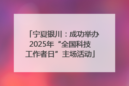 宁夏银川：成功举办2025年“全国科技工作者日”主场活动