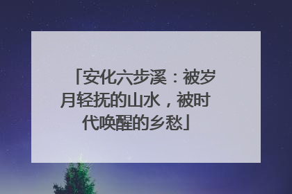 安化六步溪：被岁月轻抚的山水，被时代唤醒的乡愁