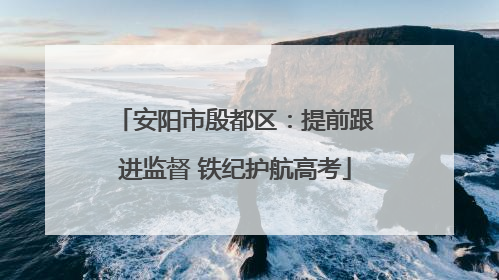 安阳市殷都区：提前跟进监督 铁纪护航高考