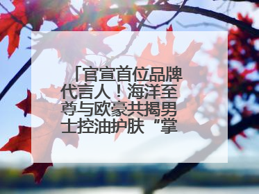 官宣首位品牌代言人！海洋至尊与欧豪共揭男士控油护肤“掌控力”法则