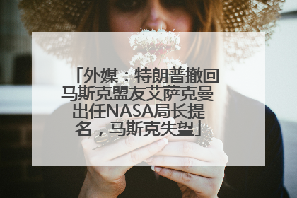 外媒：特朗普撤回马斯克盟友艾萨克曼出任NASA局长提名，马斯克失望