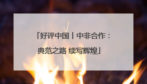 好评中国丨中非合作：典范之路 续写辉煌