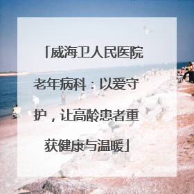 威海卫人民医院老年病科：以爱守护，让高龄患者重获健康与温暖