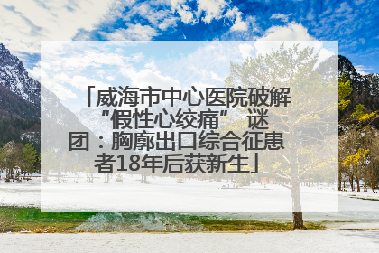威海市中心医院破解 “假性心绞痛” 谜团：胸廓出口综合征患者18年后获新生