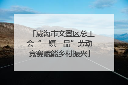 威海市文登区总工会“一镇一品”劳动竞赛赋能乡村振兴