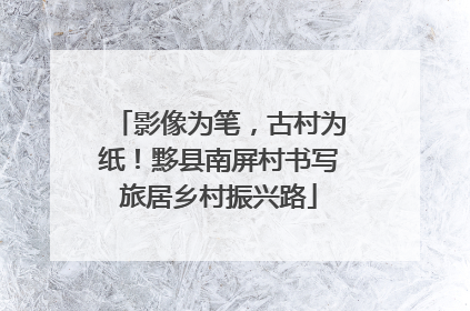 影像为笔，古村为纸！黟县南屏村书写旅居乡村振兴路