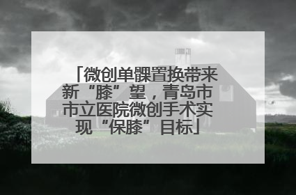 微创单髁置换带来新“膝”望，青岛市市立医院微创手术实现“保膝”目标