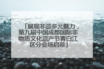 展现非遗多元魅力，第九届中国成都国际非物质文化遗产节青白江区分会场启幕