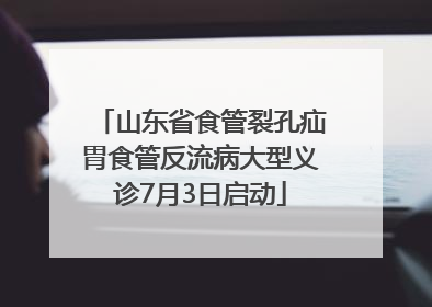 山东省食管裂孔疝胃食管反流病大型义诊7月3日启动