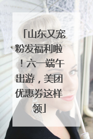 山东又宠粉发福利啦！六一端午出游，美团优惠券这样领