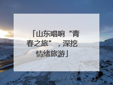 山东唱响“青春之旅”，深挖情绪旅游