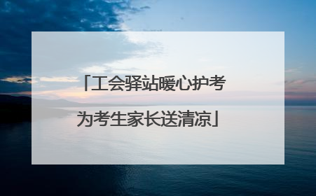 工会驿站暖心护考 为考生家长送清凉