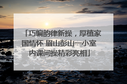 巧编韵律新操，厚植家国情怀 眉山彭山一小室内课间操精彩亮相