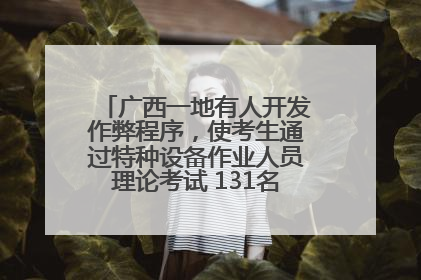 广西一地有人开发作弊程序，使考生通过特种设备作业人员理论考试 131名考生证书被撤销