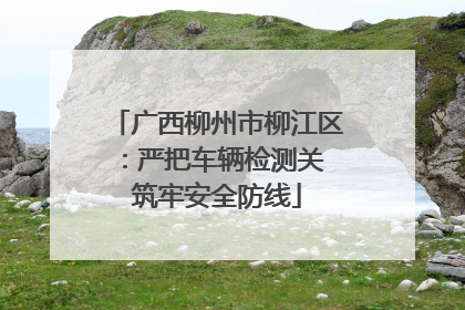 广西柳州市柳江区：严把车辆检测关 筑牢安全防线
