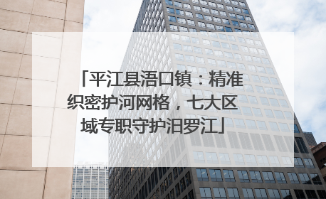 平江县浯口镇：精准织密护河网格，七大区域专职守护汨罗江