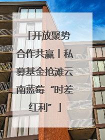 开放聚势 合作共赢丨私募基金抢滩云南蓝莓“时差红利”