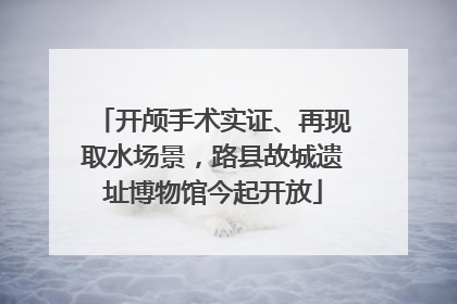 开颅手术实证、再现取水场景，路县故城遗址博物馆今起开放