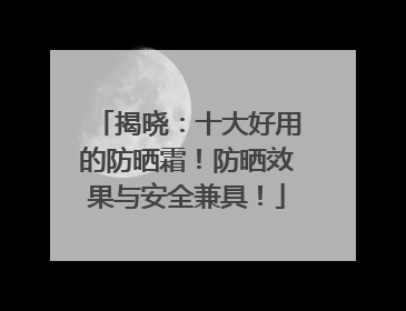揭晓：十大好用的防晒霜！防晒效果与安全兼具！