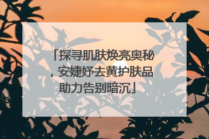 探寻肌肤焕亮奥秘，安婕妤去黄护肤品助力告别暗沉