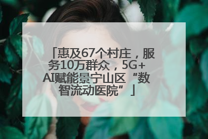 惠及67个村庄，服务10万群众，5G+AI赋能景宁山区“数智流动医院”