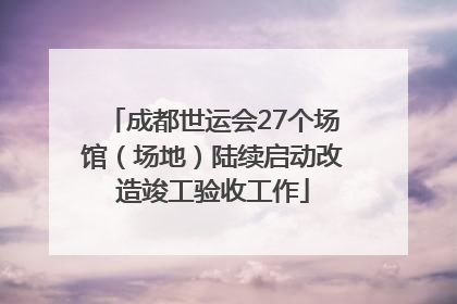 成都世运会27个场馆（场地）陆续启动改造竣工验收工作