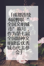成都连续6届蝉联“全国文明城市”称号，作为第七届全国精神文明建设优秀城市代表参会