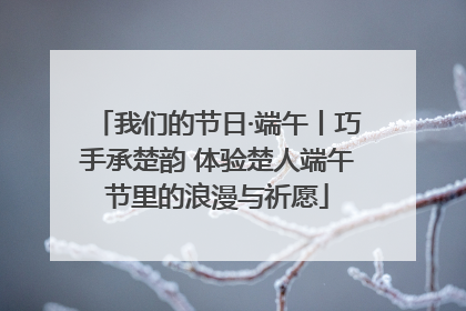 我们的节日·端午丨巧手承楚韵 体验楚人端午节里的浪漫与祈愿