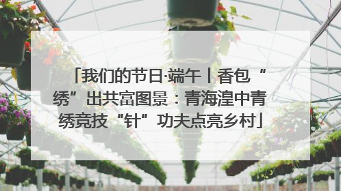 我们的节日·端午丨香包“绣”出共富图景：青海湟中青绣竞技“针”功夫点亮乡村