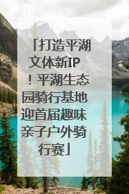 打造平湖文体新IP！平湖生态园骑行基地迎首届趣味亲子户外骑行赛